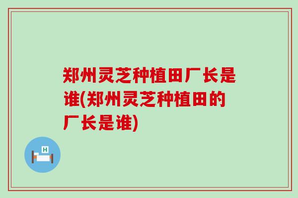 郑州灵芝种植田厂长是谁(郑州灵芝种植田的厂长是谁)