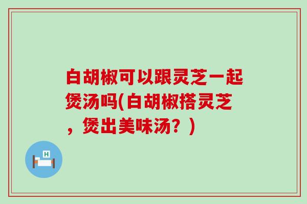 白胡椒可以跟灵芝一起煲汤吗(白胡椒搭灵芝，煲出美味汤？)