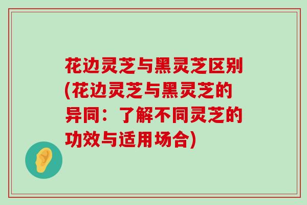 花边灵芝与黑灵芝区别(花边灵芝与黑灵芝的异同：了解不同灵芝的功效与适用场合)