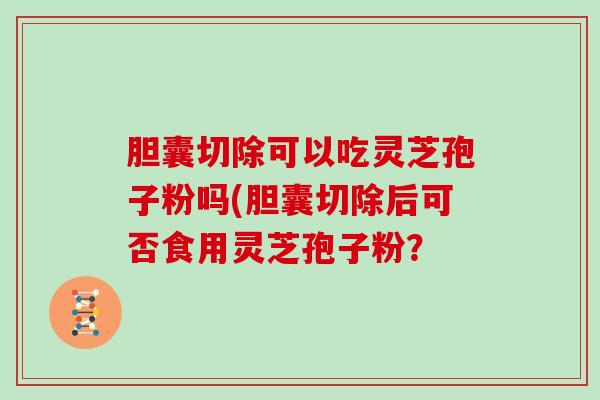 胆囊切除可以吃灵芝孢子粉吗(胆囊切除后可否食用灵芝孢子粉？