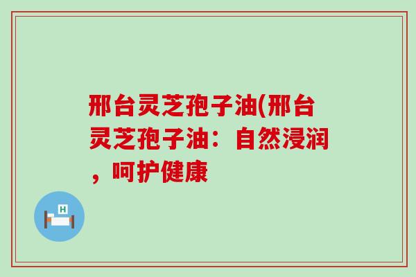 邢台灵芝孢子油(邢台灵芝孢子油：自然浸润，呵护健康