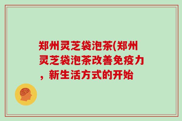 郑州灵芝袋泡茶(郑州灵芝袋泡茶改善免疫力，新生活方式的开始