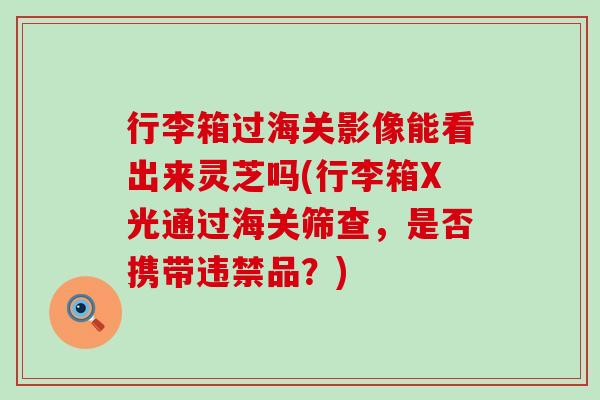 行李箱过海关影像能看出来灵芝吗(行李箱X光通过海关筛查，是否携带违禁品？)