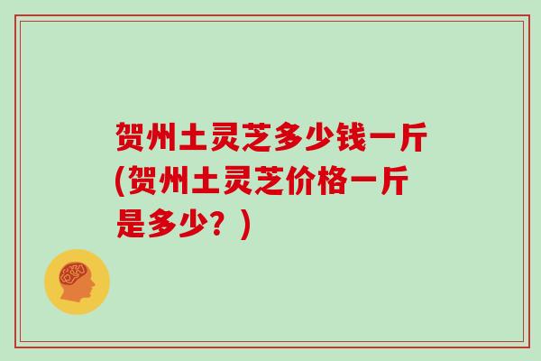 贺州土灵芝多少钱一斤(贺州土灵芝价格一斤是多少？)