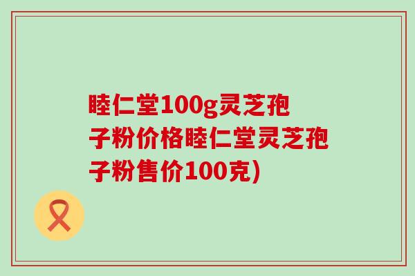 睦仁堂100g灵芝孢子粉价格睦仁堂灵芝孢子粉售价100克)