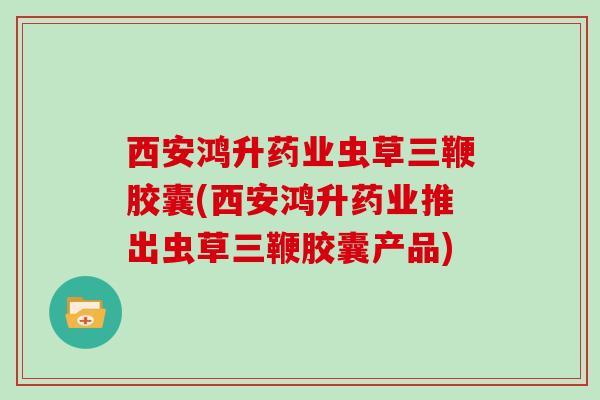 西安鸿升药业虫草三鞭胶囊(西安鸿升药业推出虫草三鞭胶囊产品)