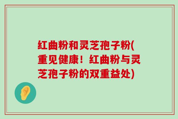 红曲粉和灵芝孢子粉(重见健康！红曲粉与灵芝孢子粉的双重益处)