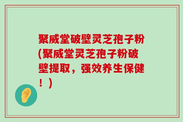 聚威堂破壁灵芝孢子粉(聚威堂灵芝孢子粉破壁提取，强效养生保健！)