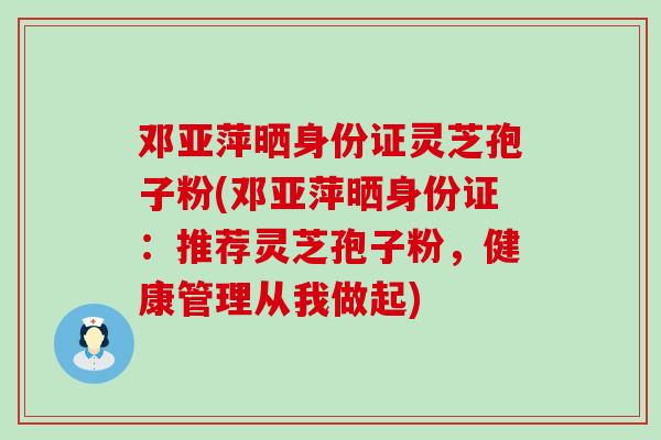 邓亚萍晒身份证灵芝孢子粉(邓亚萍晒身份证：推荐灵芝孢子粉，健康管理从我做起)