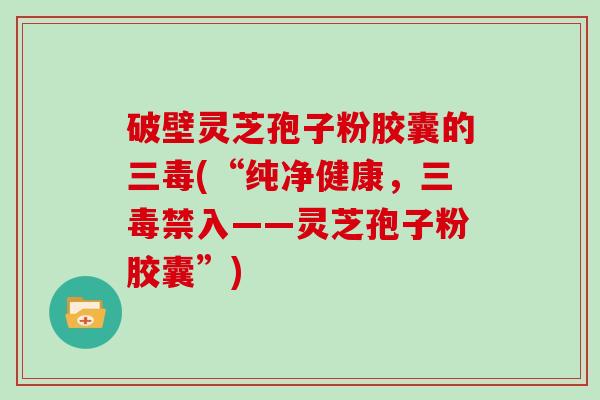 破壁灵芝孢子粉胶囊的三毒(“纯净健康，三毒禁入——灵芝孢子粉胶囊”)