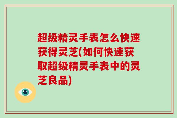 超级精灵手表怎么快速获得灵芝(如何快速获取超级精灵手表中的灵芝良品)