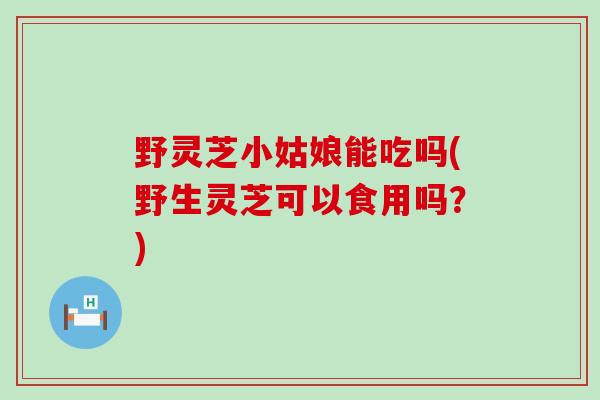 野灵芝小姑娘能吃吗(野生灵芝可以食用吗？)