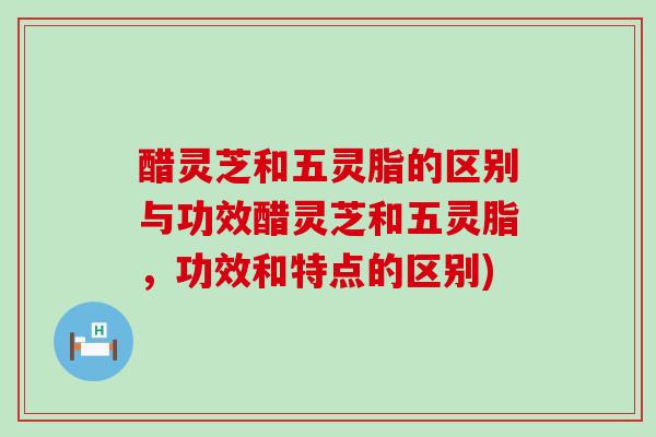 醋灵芝和五灵脂的区别与功效醋灵芝和五灵脂，功效和特点的区别)