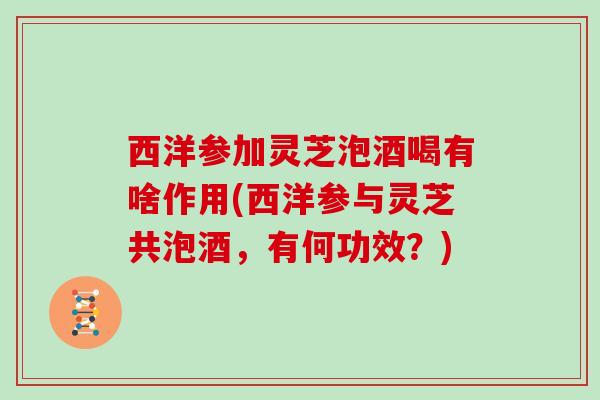 西洋参加灵芝泡酒喝有啥作用(西洋参与灵芝共泡酒，有何功效？)