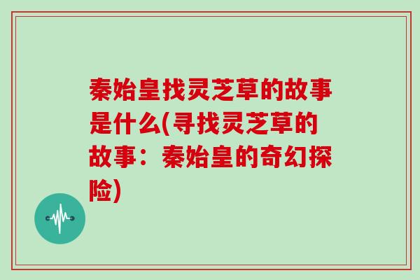 秦始皇找灵芝草的故事是什么(寻找灵芝草的故事：秦始皇的奇幻探险)