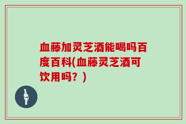 藤加灵芝酒能喝吗百度百科(藤灵芝酒可饮用吗？)