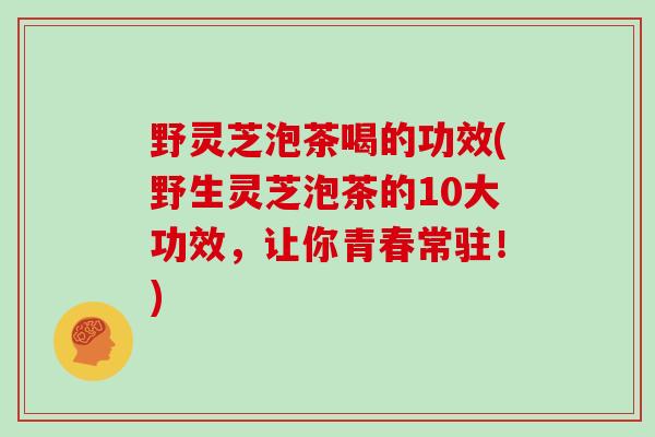 野灵芝泡茶喝的功效(野生灵芝泡茶的10大功效，让你青春常驻！)