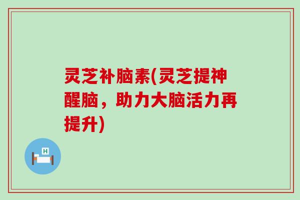 灵芝补脑素(灵芝提神醒脑，助力大脑活力再提升)