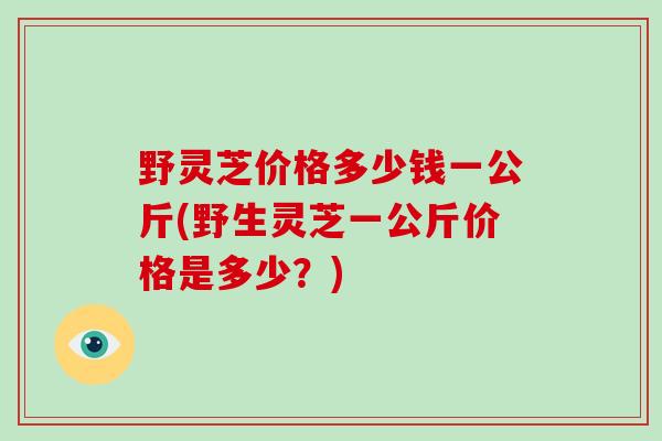 野灵芝价格多少钱一公斤(野生灵芝一公斤价格是多少？)