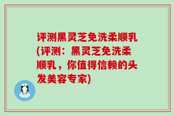 评测黑灵芝免洗柔顺乳(评测：黑灵芝免洗柔顺乳，你值得信赖的头发美容专家)