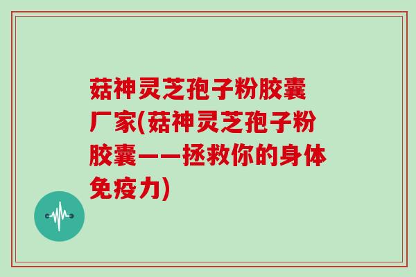 菇神灵芝孢子粉胶囊 厂家(菇神灵芝孢子粉胶囊——拯救你的身体免疫力)