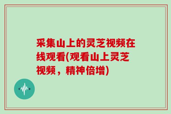 采集山上的灵芝视频在线观看(观看山上灵芝视频，精神倍增)