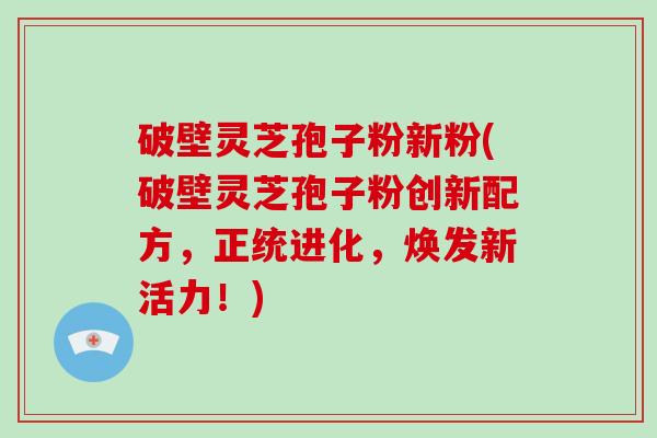 破壁灵芝孢子粉新粉(破壁灵芝孢子粉创新配方，正统进化，焕发新活力！)