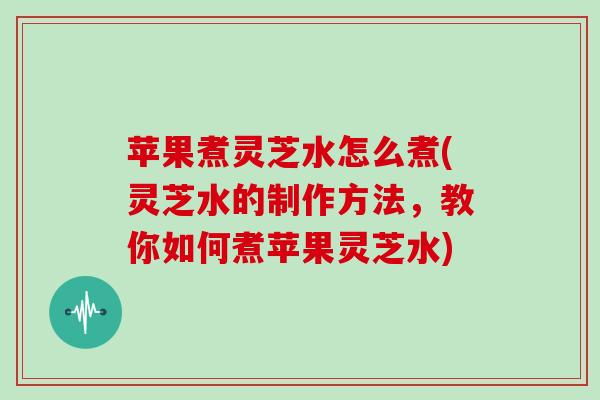 苹果煮灵芝水怎么煮(灵芝水的制作方法，教你如何煮苹果灵芝水)