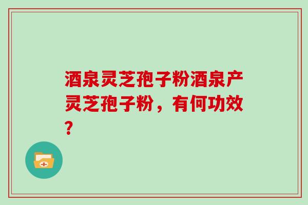 酒泉灵芝孢子粉酒泉产灵芝孢子粉，有何功效？