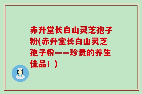 赤升堂长白山灵芝孢子粉(赤升堂长白山灵芝孢子粉——珍贵的养生佳品！)