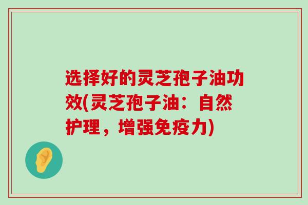 选择好的灵芝孢子油功效(灵芝孢子油：自然护理，增强免疫力)