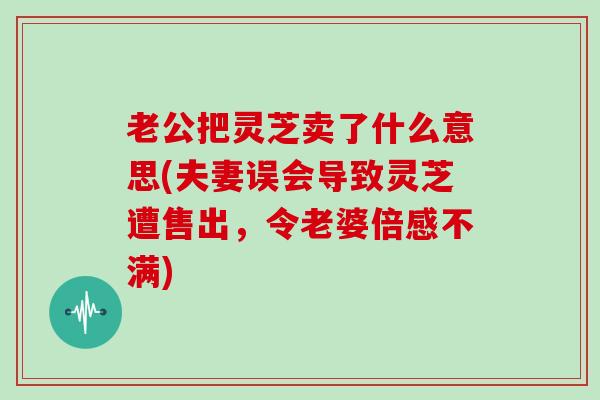 老公把灵芝卖了什么意思(夫妻误会导致灵芝遭售出，令老婆倍感不满)