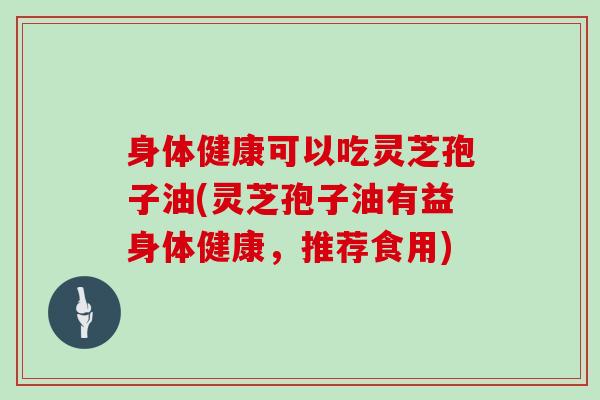 身体健康可以吃灵芝孢子油(灵芝孢子油有益身体健康，推荐食用)