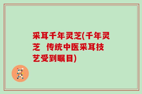 采耳千年灵芝(千年灵芝  传统中医采耳技艺受到瞩目)