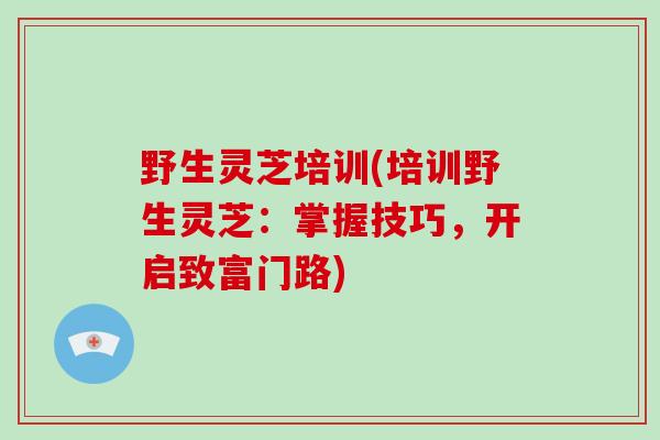 野生灵芝培训(培训野生灵芝：掌握技巧，开启致富门路)