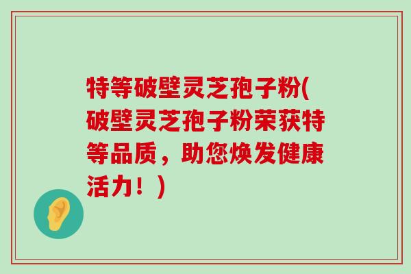 特等破壁灵芝孢子粉(破壁灵芝孢子粉荣获特等品质，助您焕发健康活力！)