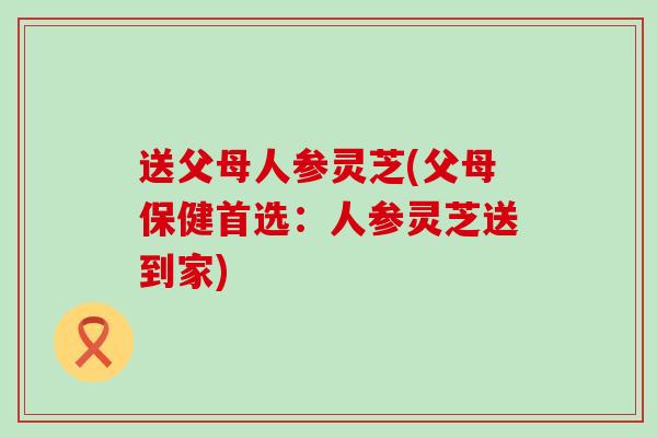 送父母人参灵芝(父母保健首选：人参灵芝送到家)