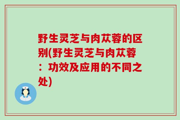 野生灵芝与肉苁蓉的区别(野生灵芝与肉苁蓉：功效及应用的不同之处)