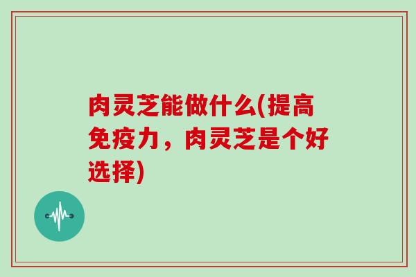 肉灵芝能做什么(提高免疫力，肉灵芝是个好选择)