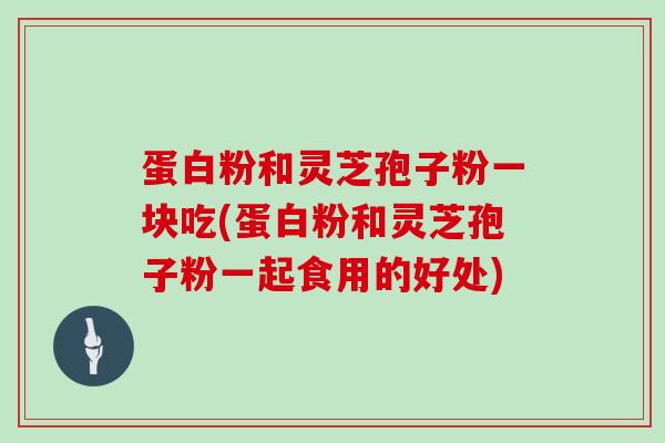 蛋白粉和灵芝孢子粉一块吃(蛋白粉和灵芝孢子粉一起食用的好处)