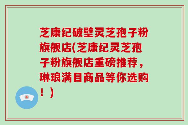 芝康纪破壁灵芝孢子粉旗舰店(芝康纪灵芝孢子粉旗舰店重磅推荐，琳琅满目商品等你选购！)