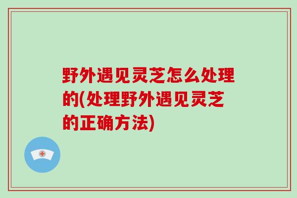 野外遇见灵芝怎么处理的(处理野外遇见灵芝的正确方法)