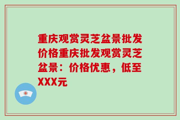 重庆观赏灵芝盆景批发价格重庆批发观赏灵芝盆景：价格优惠，低至XXX元