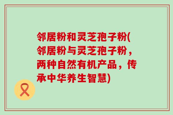 邻居粉和灵芝孢子粉(邻居粉与灵芝孢子粉，两种自然有机产品，传承中华养生智慧)