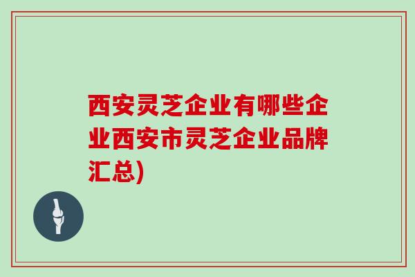 西安灵芝企业有哪些企业西安市灵芝企业品牌汇总)