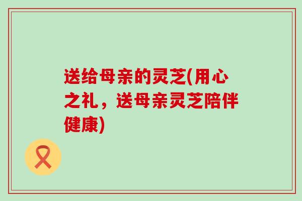 送给母亲的灵芝(用心之礼，送母亲灵芝陪伴健康)