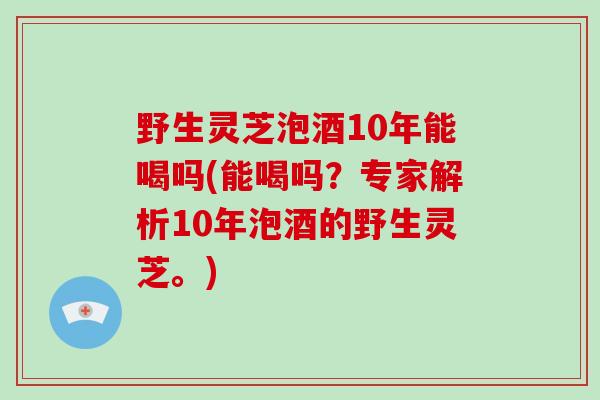 野生灵芝泡酒10年能喝吗(能喝吗？专家解析10年泡酒的野生灵芝。)