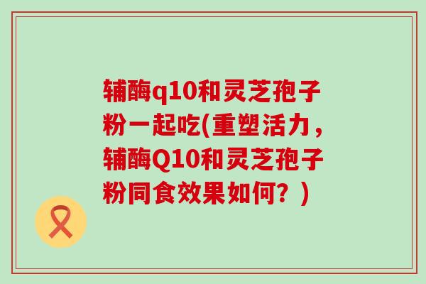 辅酶q10和灵芝孢子粉一起吃(重塑活力，辅酶Q10和灵芝孢子粉同食效果如何？)