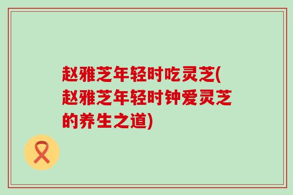 赵雅芝年轻时吃灵芝(赵雅芝年轻时钟爱灵芝的养生之道)