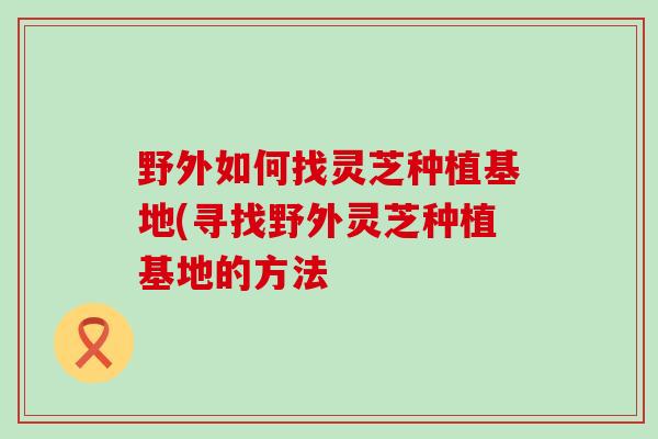 野外如何找灵芝种植基地(寻找野外灵芝种植基地的方法